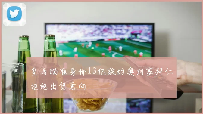 皇马瞄准身价13亿欧的奥利塞拜仁拒绝出售意向