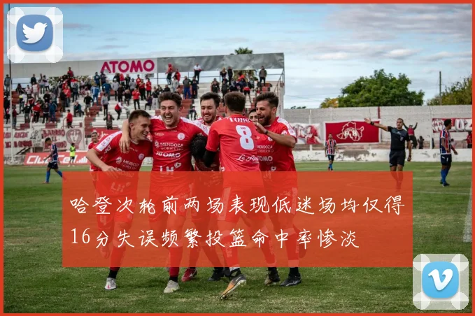 哈登次轮前两场表现低迷场均仅得16分失误频繁投篮命中率惨淡