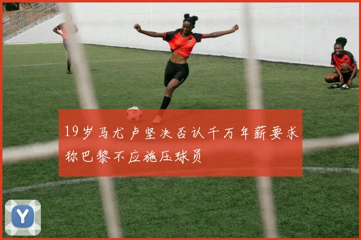 19岁马尤卢坚决否认千万年薪要求称巴黎不应施压球员