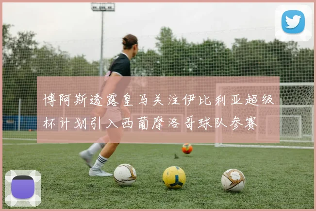 博阿斯透露皇马关注伊比利亚超级杯计划引入西葡摩洛哥球队参赛