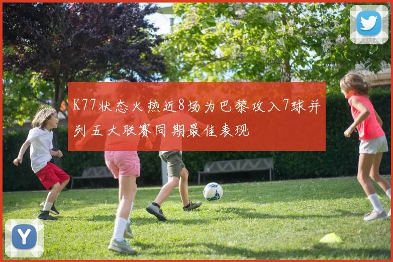 K77状态火热近8场为巴黎攻入7球并列五大联赛同期最佳表现
