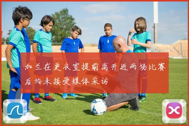加兰在更衣室提前离开近两场比赛后均未接受媒体采访