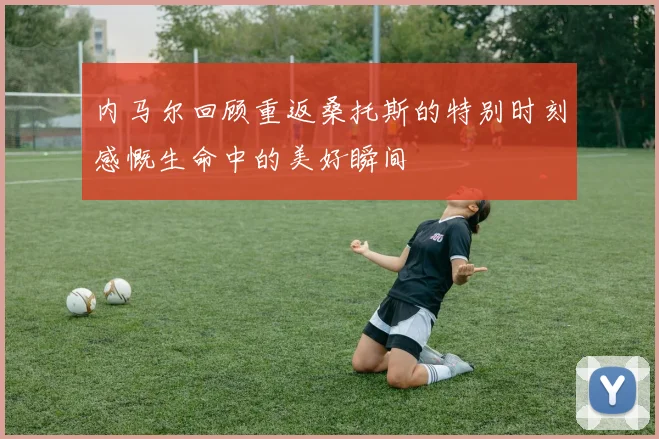 内马尔回顾重返桑托斯的特别时刻感慨生命中的美好瞬间