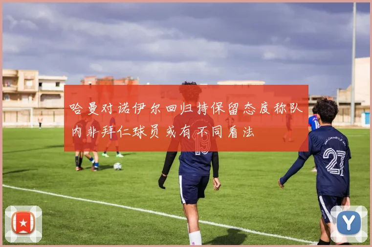 哈曼对诺伊尔回归持保留态度称队内非拜仁球员或有不同看法