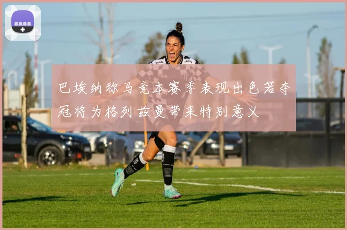 巴埃纳称马竞本赛季表现出色若夺冠将为格列兹曼带来特别意义