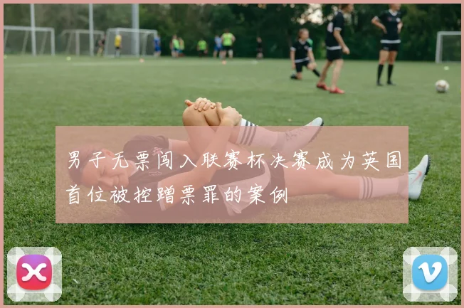 男子无票闯入联赛杯决赛成为英国首位被控蹭票罪的案例