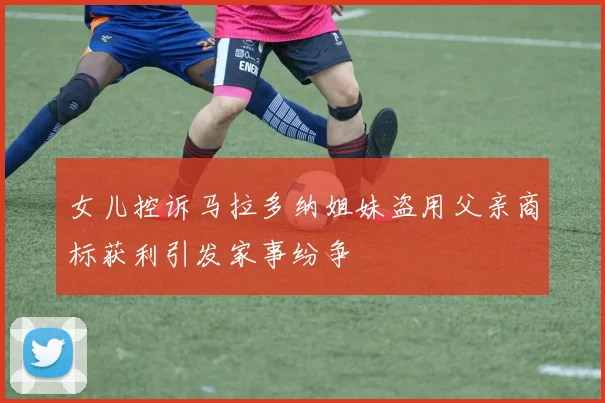女儿控诉马拉多纳姐妹盗用父亲商标获利引发家事纷争