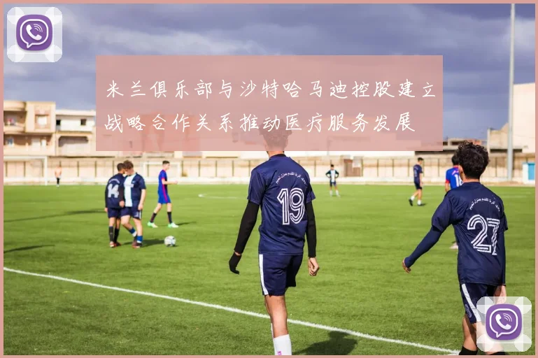 米兰俱乐部与沙特哈马迪控股建立战略合作关系推动医疗服务发展