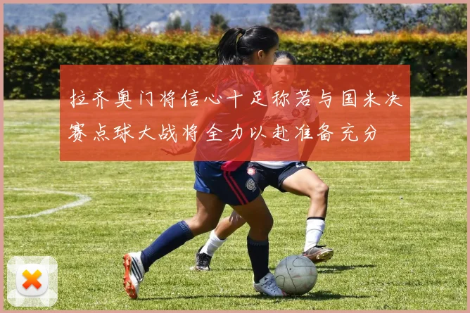 拉齐奥门将信心十足称若与国米决赛点球大战将全力以赴准备充分