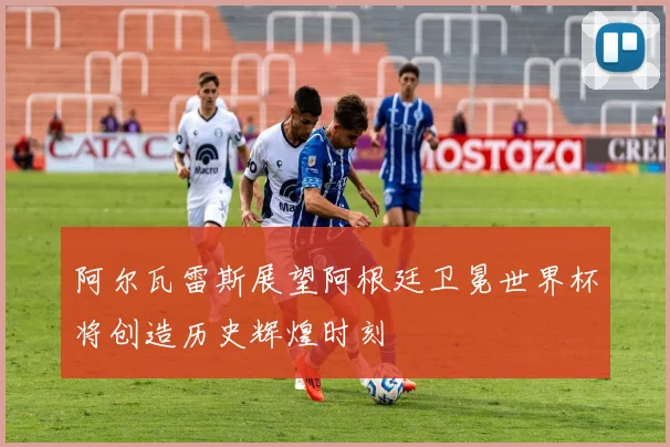 阿尔瓦雷斯展望阿根廷卫冕世界杯将创造历史辉煌时刻