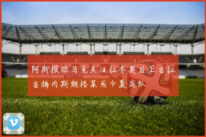 阿斯报称马竞关注拉齐奥后卫吉拉吉梅内斯朗格莱或今夏离队