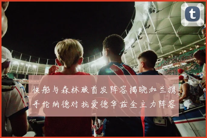 快船与森林狼首发阵容揭晓加兰携手伦纳德对抗爱德华兹全主力阵容