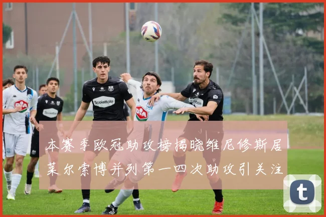 本赛季欧冠助攻榜揭晓维尼修斯居莱尔索博并列第一四次助攻引关注