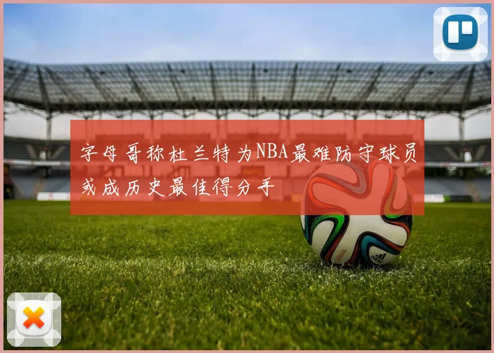 字母哥称杜兰特为NBA最难防守球员或成历史最佳得分手